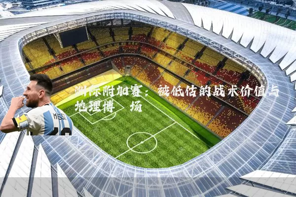 洲际附加赛:被低估的战术价值与地理博弈场