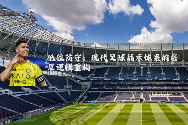 低位防守:现代足球战术体系的底层逻辑重构